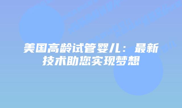 美国高龄试管婴儿：最新技术助您实现梦想插图