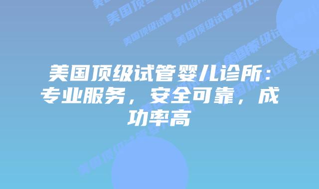 美国顶级试管婴儿诊所：专业服务，安全可靠，成功率高插图