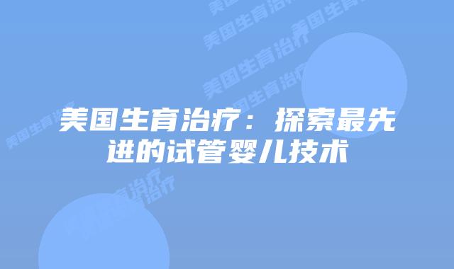 美国生育治疗：探索最先进的试管婴儿技术插图