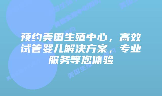 预约美国生殖中心，高效试管婴儿解决方案，专业服务等您体验插图