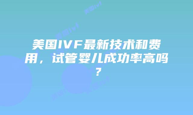 美国IVF最新技术和费用，试管婴儿成功率高吗？插图