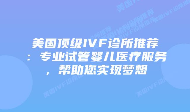 美国顶级IVF诊所推荐：专业试管婴儿医疗服务，帮助您实现梦想插图