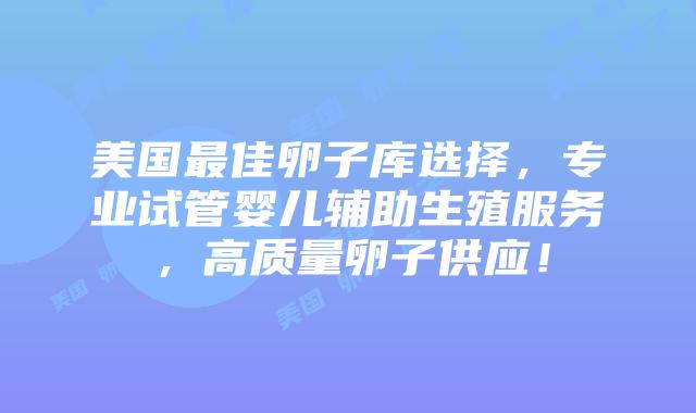 美国最佳卵子库选择，专业试管婴儿辅助生殖服务，高质量卵子供应！插图