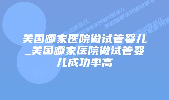 美国哪家医院做试管婴儿_美国哪家医院做试管婴儿成功率高插图 美国哪家医院做试管婴儿_美国哪家医院做试管婴儿成功率高插图