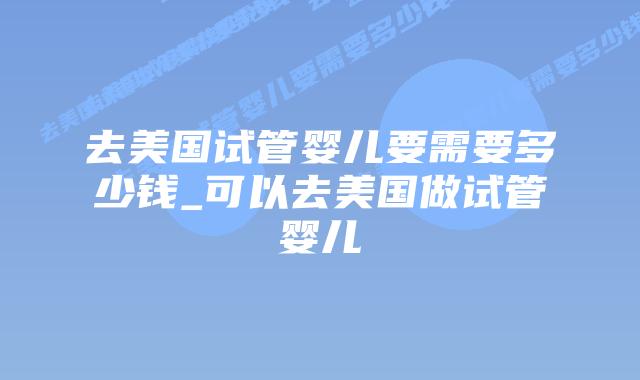去美国试管婴儿要需要多少钱_可以去美国做试管婴儿插图 去美国试管婴儿要需要多少钱_可以去美国做试管婴儿插图