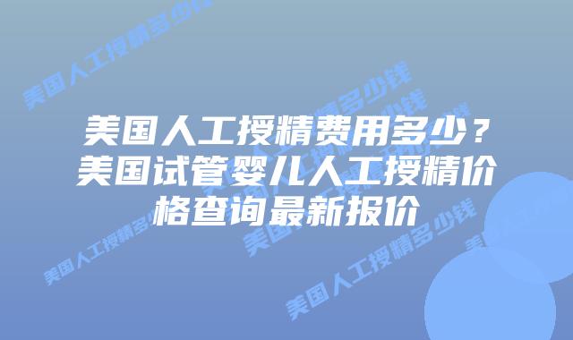 美国人工授精费用多少？美国试管婴儿人工授精价格查询最新报价插图