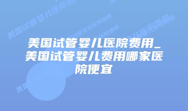 美国试管婴儿医院费用_美国试管婴儿费用哪家医院便宜插图