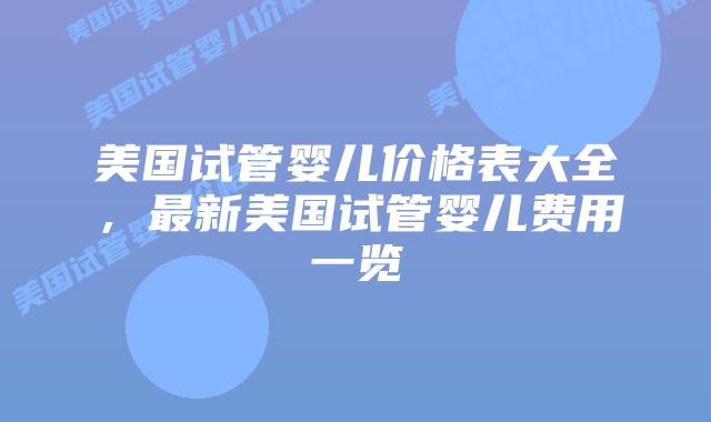 美国试管婴儿价格表大全，最新美国试管婴儿费用一览插图