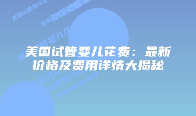 美国试管婴儿花费：最新价格及费用详情大揭秘插图