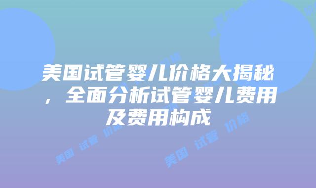 美国试管婴儿价格大揭秘，全面分析试管婴儿费用及费用构成插图