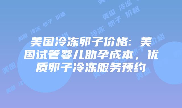 美国冷冻卵子价格: 美国试管婴儿助孕成本，优质卵子冷冻服务预约插图