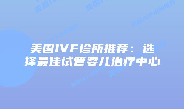 美国IVF诊所推荐：选择最佳试管婴儿治疗中心插图