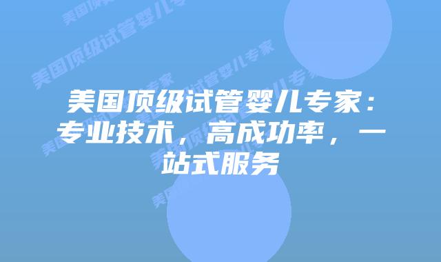美国顶级试管婴儿专家：专业技术，高成功率，一站式服务插图
