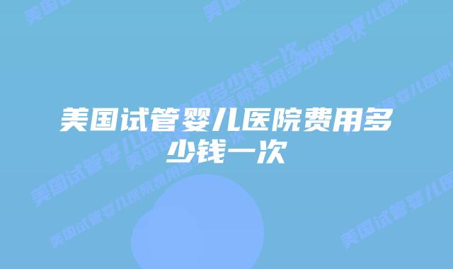 美国试管婴儿医院费用多少钱一次插图 美国试管婴儿医院费用多少钱一次插图