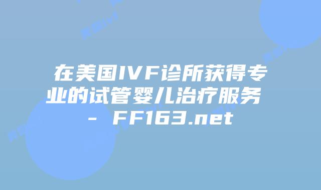 在美国IVF诊所获得专业的试管婴儿治疗服务 – FF163.net插图 在美国IVF诊所获得专业的试管婴儿治疗服务 – FF163.net插图