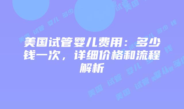 美国试管婴儿费用：多少钱一次，详细价格和流程解析插图