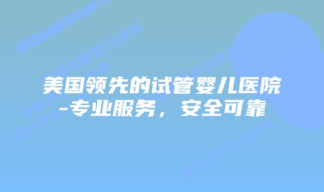 美国领先的试管婴儿医院-专业服务，安全可靠插图
