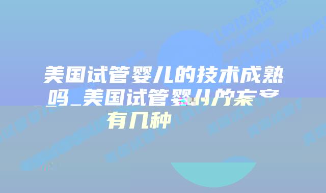 美国试管婴儿的技术成熟吗_美国试管婴儿的方案有几种插图