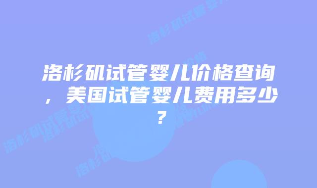 洛杉矶试管婴儿价格查询，美国试管婴儿费用多少？插图