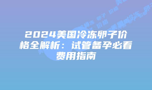 2024美国冷冻卵子价格全解析：试管备孕必看费用指南插图