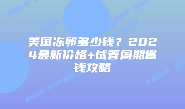 美国冻卵多少钱？2024最新价格+试管周期省钱攻略插图