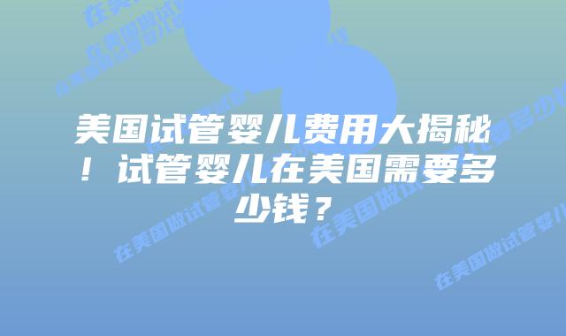 美国试管婴儿费用大揭秘!试管婴儿在美国需要多少钱?插图 美国试管婴儿费用大揭秘!试管婴儿在美国需要多少钱?插图