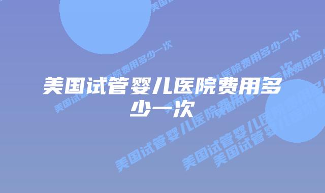 美国试管婴儿医院费用多少一次插图 美国试管婴儿医院费用多少一次插图