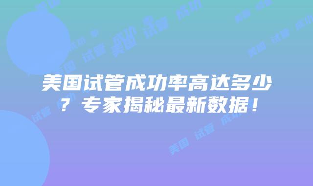美国试管成功率高达多少？专家揭秘最新数据！插图