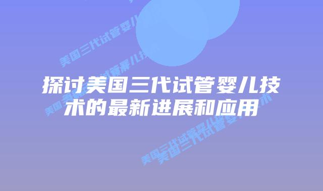 探讨美国三代试管婴儿技术的最新进展和应用插图 探讨美国三代试管婴儿技术的最新进展和应用插图