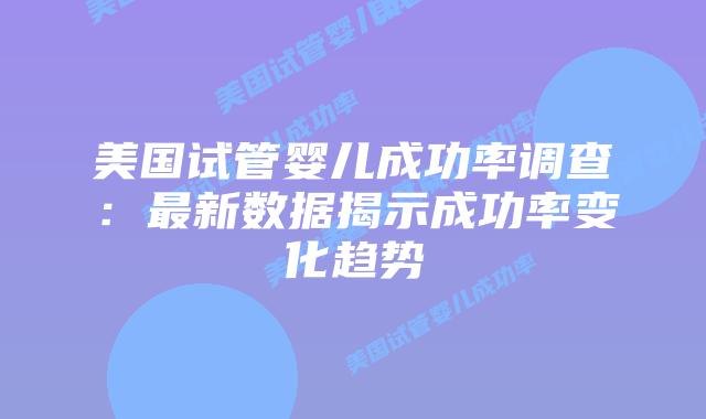 美国试管婴儿成功率调查：最新数据揭示成功率变化趋势插图
