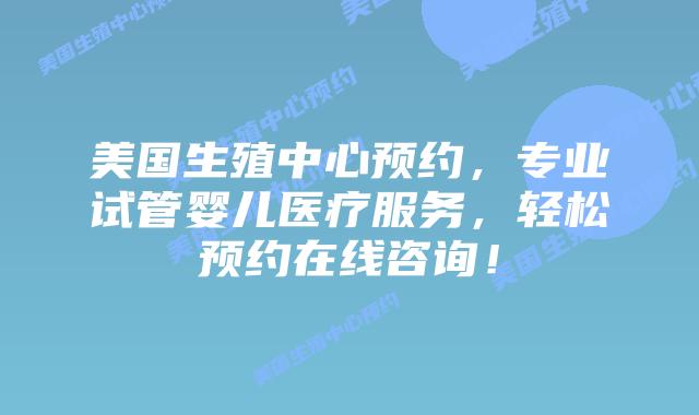 美国生殖中心预约，专业试管婴儿医疗服务，轻松预约在线咨询！插图