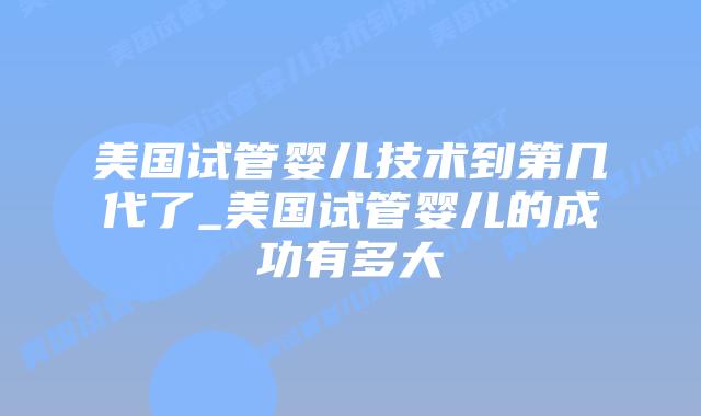 美国试管婴儿技术到第几代了_美国试管婴儿的成功有多大插图 美国试管婴儿技术到第几代了_美国试管婴儿的成功有多大插图