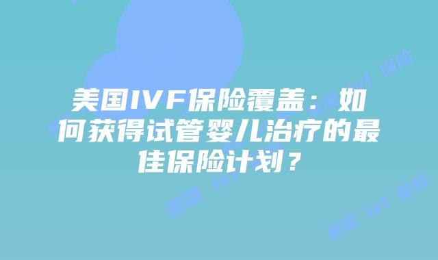 美国IVF保险覆盖：如何获得试管婴儿治疗的最佳保险计划？插图