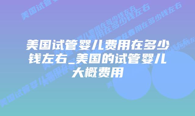 美国试管婴儿费用在多少钱左右_美国的试管婴儿大概费用插图