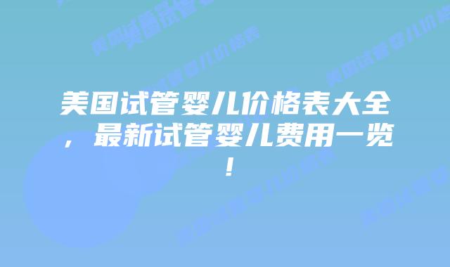 美国试管婴儿价格表大全，最新试管婴儿费用一览！插图