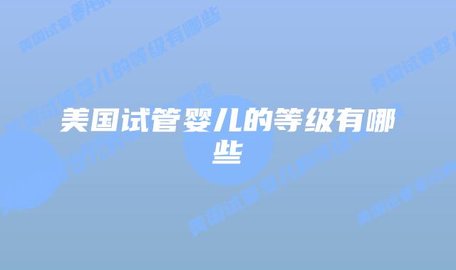 美国试管婴儿的等级有哪些插图 美国试管婴儿的等级有哪些插图