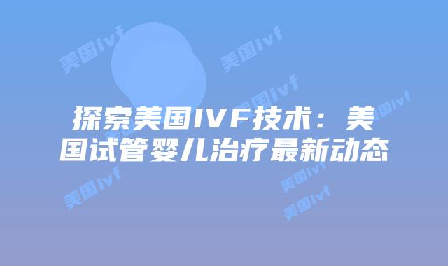 探索美国IVF技术：美国试管婴儿治疗最新动态插图