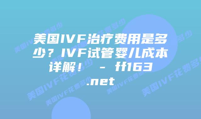 美国IVF治疗费用是多少？IVF试管婴儿成本详解！ – ff163.net插图