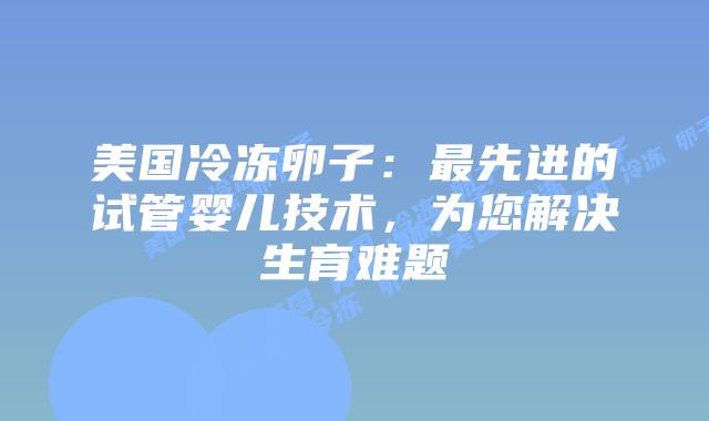 美国冷冻卵子：最先进的试管婴儿技术，为您解决生育难题插图