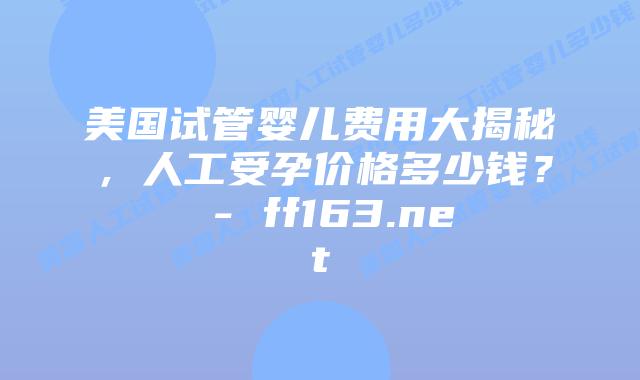 美国试管婴儿费用大揭秘，人工受孕价格多少钱？ – ff163.net插图