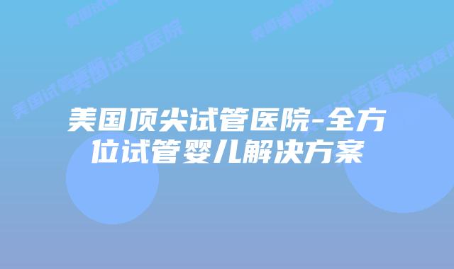 美国顶尖试管医院-全方位试管婴儿解决方案插图