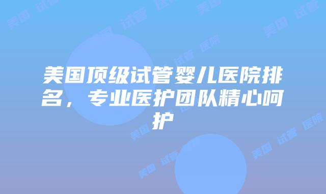 美国顶级试管婴儿医院排名，专业医护团队精心呵护插图