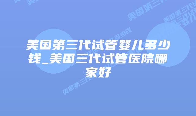 美国第三代试管婴儿多少钱_美国三代试管医院哪家好插图 美国第三代试管婴儿多少钱_美国三代试管医院哪家好插图