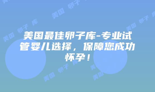 美国最佳卵子库-专业试管婴儿选择，保障您成功怀孕！插图