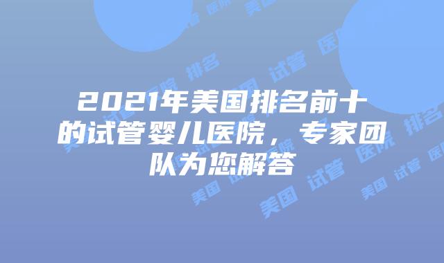 2021年美国排名前十的试管婴儿医院，专家团队为您解答插图