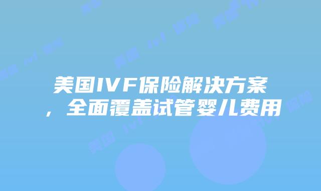 美国IVF保险解决方案，全面覆盖试管婴儿费用插图