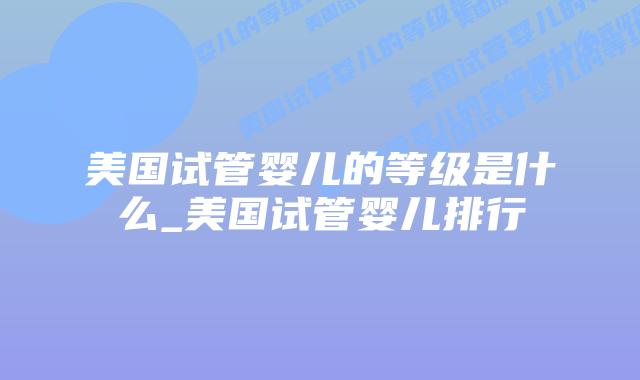 美国试管婴儿的等级是什么_美国试管婴儿排行插图