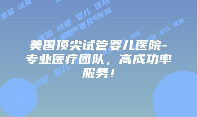 美国顶尖试管婴儿医院-专业医疗团队，高成功率服务！插图