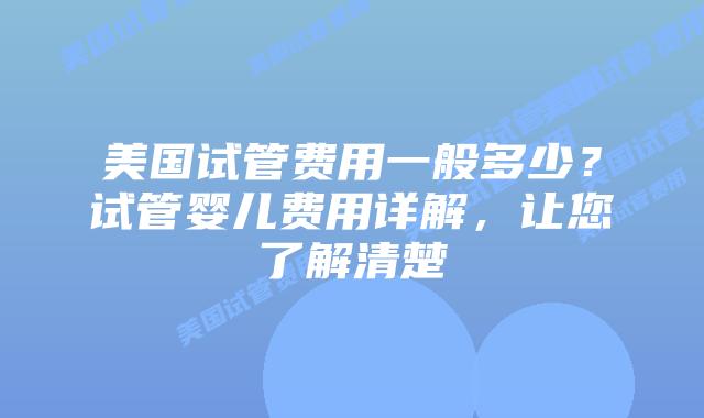 美国试管费用一般多少？试管婴儿费用详解，让您了解清楚插图