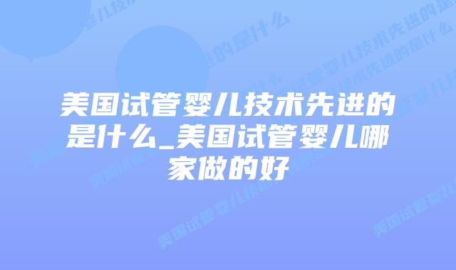 美国试管婴儿技术先进的是什么_美国试管婴儿哪家做的好插图 美国试管婴儿技术先进的是什么_美国试管婴儿哪家做的好插图